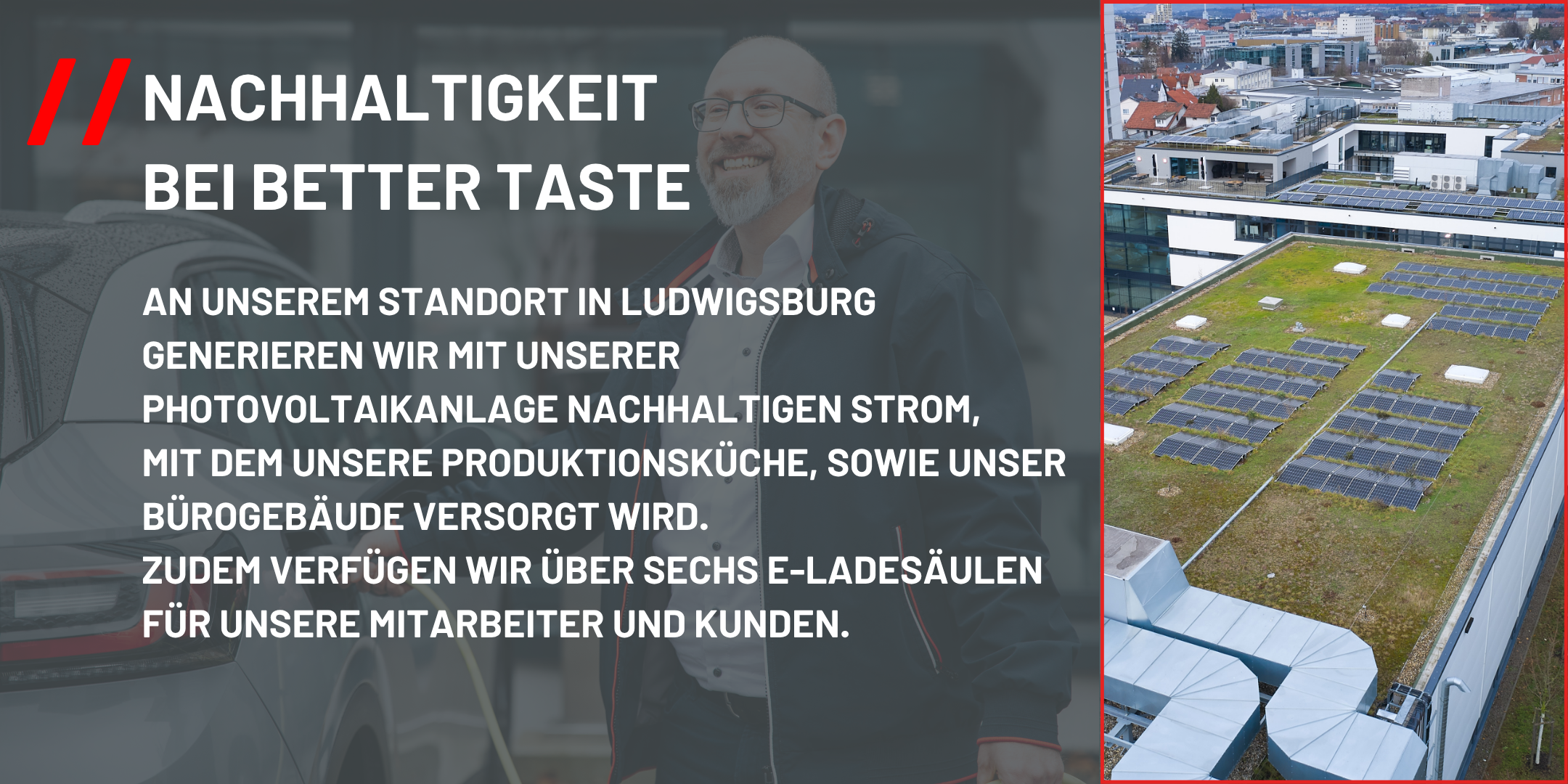 An unserem Standort in Ludwigsburg generieren wir mit unserer Photovoltaikanlage nachhaltigen Strom, mit dem unsere Produktionsküche sowie unser Bürogebäude versorgt wird. Zudem verfügen wir über sechs E-Ladesäulen für unsere Mitarbeitenden und Kunden.